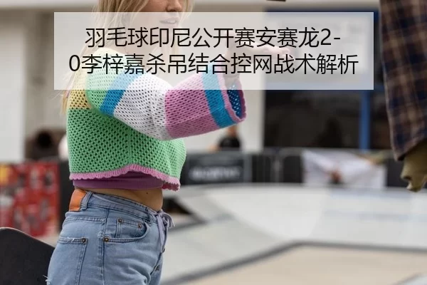 羽毛球印尼公开赛安赛龙2-0李梓嘉杀吊结合控网战术解析